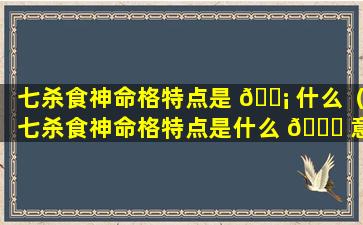 七杀食神命格特点是 🐡 什么（七杀食神命格特点是什么 🐎 意思）